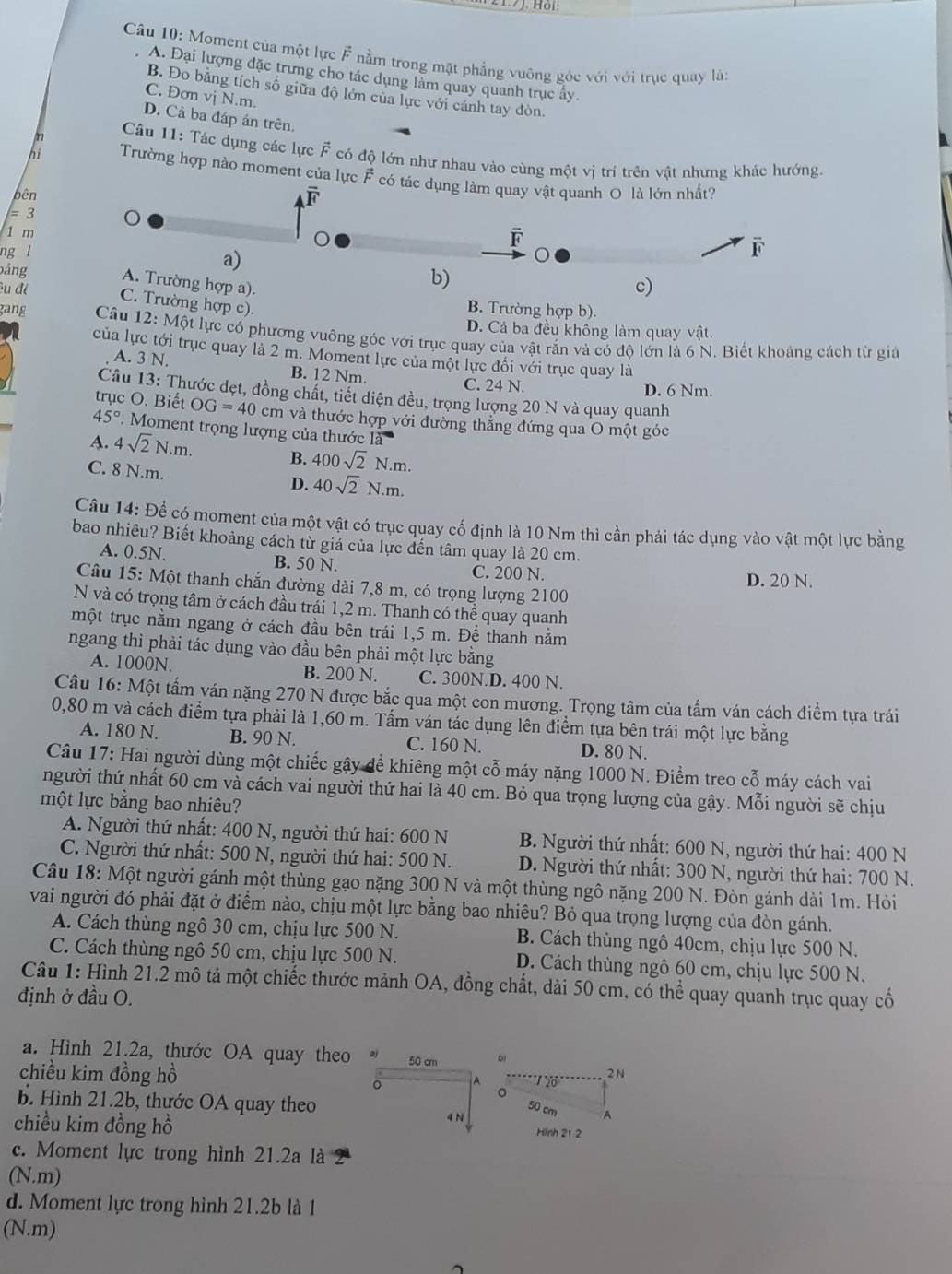 Cầu 10: Moment của một lực F nằm trong mặt phẳng vuông góc với với trục quay lài
A. Đại lượng đặc trưng cho tác dụng lằm quay quanh trục ấy
B. Đo bằng tích số giữa độ lớn của lực với cánh tay đòn.
C. Đơn vị N.m.
D. Cả ba đáp án trên.
pn  Cầu 11: Tác dụng các lực F có độ lớn như nhau vào cùng một vị trí trên vật nhưng khác hướng
hi Trường hợp nào moment của lực F có tác dụng làm quay vật quanh O là lớn nhất?
bên
= 3
1 m
F 
ng l
a)
F
bảng A. Trường hợp a).
b)
c)
Su đé C. Trường hợp c). B. Trường hợp b).
D. Cả ba đều không làm quay vật
gang Câu 12:Mhat O ột lực có phương vuông góc với trục quay của vật rắn và có độ lớn là 6 N. Biết khoảng cách từ giả
của lực tới trục quay là 2 m. Moment lực của một lực đối với trục quay là
A. 3 N. B. 12 Nm.
C. 24 N. D. 6 Nm.
Câu 13: Thước dẹt, đồng chất, tiết diện đều, trọng lượng 20 N và quay quanh
trục O. Biết OG=40 cm và thước hợp với đường thẳng đứng qua O một góc
45°.  Moment trọng lượng của thước là
A. 4sqrt(2)N.m. B. 400sqrt(2)N.m.
C. 8 N.m. D. 40sqrt(2)N.m.
Câu 14: Để có moment của một vật có trục quay cố định là 10 Nm thì cần phải tác dụng vào vật một lực bằng
bao nhiêu? Biết khoảng cách từ giá của lực đến tâm quay là 20 cm.
A. 0.5N. B. 50 N. C. 200 N. D. 20 N.
Câu 15: Một thanh chắn đường dài 7,8 m, có trọng lượng 2100
N và có trọng tâm ở cách đầu trải 1,2 m. Thanh có thể quay quanh
một trục nằm ngang ở cách đầu bên trái 1,5 m. Để thanh nằm
ngang thì phải tác dụng vào đầu bên phải một lực bằng
A. 1000N B. 200 N. C. 300N.D. 400 N.
Câu 16:Mhat Q t tấm ván nặng 270 N được bắc qua một con mương. Trọng tâm của tấm ván cách điểm tựa trái
0,80 m và cách điểm tựa phải là 1,60 m. Tấm ván tác dụng lên điểm tựa bên trái một lực bằng
A. 180 N. B. 90 N. C. 160 N. D. 80 N.
Câu 17: Hai người dùng một chiếc gậy để khiêng một cỗ máy nặng 1000 N. Điểm treo cỗ máy cách vai
người thứ nhất 60 cm và cách vai người thứ hai là 40 cm. Bỏ qua trọng lượng của gậy. Mỗi người sẽ chịu
một lực bằng bao nhiêu?
A. Người thứ nhất: 400 N, người thứ hai: 600 N B. Người thứ nhất: 600 N, người thứ hai: 400 N
C. Người thứ nhất: 500 N, người thứ hai: 500 N.  D. Người thứ nhất: 300 N, người thứ hai: 700 N.
Câu 18: Một người gánh một thùng gạo nặng 300 N và một thùng ngô nặng 200 N. Đòn gánh dài 1m. Hỏi
vai người đó phải đặt ở điểm nào, chịu một lực bằng bao nhiêu? Bỏ qua trọng lượng của đòn gánh.
A. Cách thùng ngô 30 cm, chịu lực 500 N. B. Cách thùng ngô 40cm, chịu lực 500 N.
C. Cách thùng ngô 50 cm, chịu lực 500 N. D. Cách thùng ngô 60 cm, chịu lực 500 N.
Câu 1: Hình 21.2 mô tả một chiếc thước mảnh OA, đồng chất, dài 50 cm, có thể quay quanh trục quay cổ
định ở đầu O.
a. Hình 21.2a, thước OA quay theo aj 50 cm
chiều kim đồng hồ 2 N
。
26
b. Hình 21.2b, thước OA quay theo A
50 cm
chiều kim đồng hồ 4 N Hinh 21 2
c. Moment lực trong hình 21.2a là
(N.m)
d. Moment lực trong hình 21.2b là 1
(N.m)