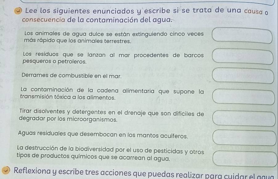 Lee los siguientes enunciados y escribe si se trata de una causa o
consecuencia de la contaminación del agua.
Los animales de agua dulce se están extinguiendo cinco veces
más rápido que los animales terrestres.
Los residuos que se lanzan al mar procedentes de barcos
pesqueros o petroleros.
Derrames de combustible en el mar.
La contaminación de la cadena alimentaria que supone la
transmisión tóxica a los alimentos.
Tirar disolventes y detergentes en el drenaje que son difíciles de
degradar por los microorganismos.
Aguas residuales que desembocan en los mantos acuíferos.
La destrucción de la biodiversidad por el uso de pesticidas y otros
tipos de productos químicos que se acarrean al agua.
Reflexiona y escribe tres acciones que puedas realizar para cuidar el ggua