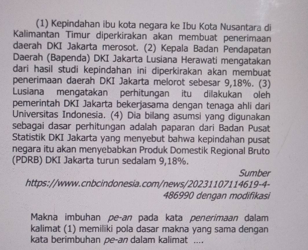 (1) Kepindahan ibu kota negara ke Ibu Kota Nusantara di 
Kalimantan Timur diperkirakan akan membuat penerimaan 
daerah DKI Jakarta merosot. (2) Kepala Badan Pendapatan 
Daerah (Bapenda) DKI Jakarta Lusiana Herawati mengatakan 
dari hasil studi kepindahan ini diperkirakan akan membuat 
penerimaan daerah DKI Jakarta melorot sebesar 9,18%. (3) 
Lusiana mengatakan perhitungan itu dilakukan oleh 
pemerintah DKI Jakarta bekerjasama dengan tenaga ahli dari 
Universitas Indonesia. (4) Dia bilang asumsi yang digunakan 
sebagai dasar perhitungan adalah paparan dari Badan Pusat 
Statistik DKI Jakarta yang menyebut bahwa kepindahan pusat 
negara itu akan menyebabkan Produk Domestik Regional Bruto 
(PDRB) DKI Jakarta turun sedalam 9,18%. 
Sumber 
https://www.cnbcindonesia.com/news/20231107114619-4- 
486990 dengan modifikasi 
Makna imbuhan pe-an pada kata penerimaan dalam 
kalimat (1) memiliki pola dasar makna yang sama dengan 
kata berimbuhan pe-an dalam kalimat ....