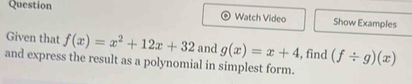 Question Watch Video Show Examples
Given that f(x)=x^2+12x+32 and g(x)=x+4 , find (f/ g)(x)
and express the result as a polynomial in simplest form.