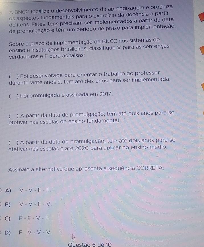 A BNCC focaliza o desenvolvimento da aprendizagem e organiza
os aspectos fundamentais para o exercício da docência a partir
de itens. Estes itens precisam ser implementados a partir da data
de promulgação e têm um período de prazo para implementação.
Sobre o prazo de implementação da BNCC nos sistemas de
ensino e instituições brasileiras, classifique V para as sentenças
verdadeiras e F para as falsas:
 ) Foi desenvolvida para orientar o trabalho do professor
durante vinte anos e, tem até dez anos para ser implementada.
 ) Foi promulgada e assinada em 2017
 ) A partir da data de promulgação, tem até dois anos para se
efetivar nas escolas de ensino fundamental.
 a ) A partir da data de promulgação, tem até dois anos para se
efetivar nas escolas e até 2020 para aplicar no ensino médio.
Assinale a alternativa que apresenta a sequência CORRETA:
A) V-V-F-F
B) V-V-F-V.
C) F-F-V-F.
D) F-V-V-V. 
Questão 6 de 10