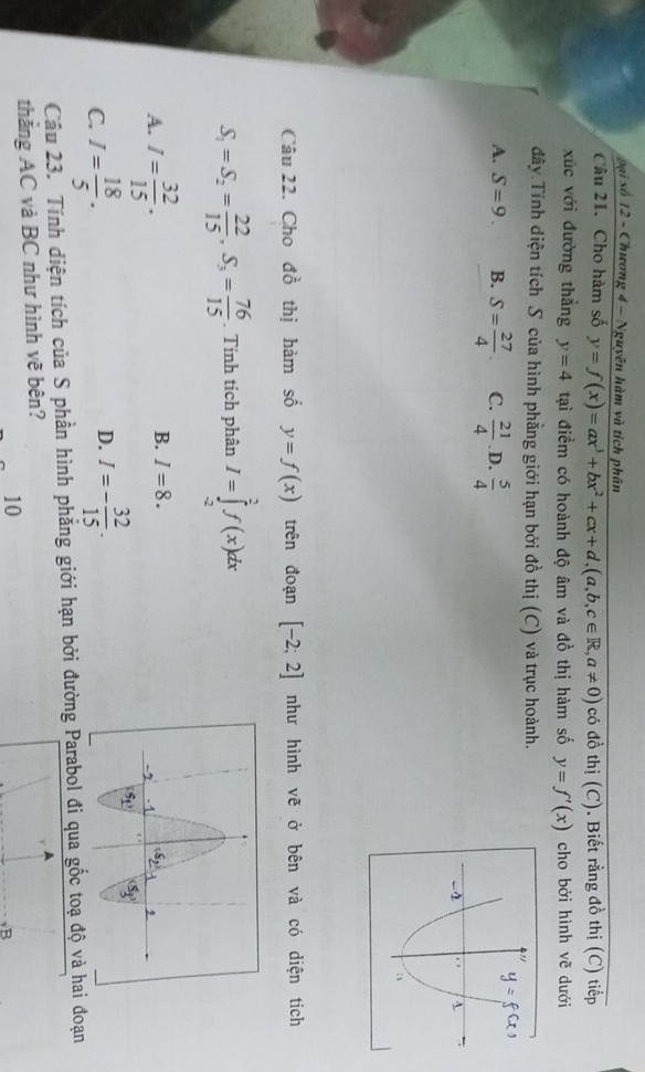 oại số 12 - Chương 4 - Nguyên hàm và tích phân
Câu 21. Cho hàm số y=f(x)=ax^3+bx^2+cx+d,(a,b,c∈ R,a!= 0) có đồ thị (C). Biết rằng đồ thị (C) tiếp
xúc với đường thẳng y=4 tại điềm có hoành độ âm và đồ thị hàm số y=f'(x) cho bởi hình vẽ dưới
đây.Tính diện tích S của hình phẳng giới hạn bởi đồ thị (C) và trục hoành.
A. S=9. B. S= 27/4 . C.  21/4  .D.  5/4 
Câu 22. Cho đồ thị hàm số y=f(x) trên đoạn [-2;2] như hình vẽ ở bên và có diện tích
S_1=S_2= 22/15 ,S_3= 76/15 . Tính tích phân I=∈tlimits _(-2)^2f(x)dx
B. I=8.
A. I= 32/15 .
C. I= 18/5 . I=- 32/15 .
D.
Câu 23. Tính diện tích của S phần hình phẳng giới hạn bởi đường Parabol đi qua gốc toạ độ và hai đoạn
thắng AC và BC như hình vẽ bên?
10