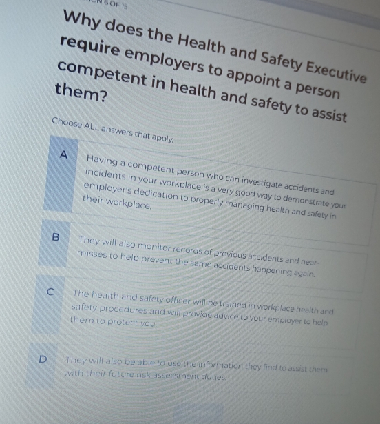 ION BOF 15
Why does the Health and Safety Executive
require employers to appoint a person
them?
competent in health and safety to assist .
Choose ALL answers that apply.
A Having a competent person who can investigate accidents and
incidents in your workplace is a very good way to demonstrate your
employer's dedication to properly managing health and safety in
their workplace.
B They will also monitor records of previous accidents and near
misses to help prevent the same accidents happening again.
C The health and safety officer will be trained in workplace health and
safety procedures and will provide advice to your employer to help
them to protect you.
D€ T hey will also be able to use the information they find to assist them
with their future risk assessment duties.