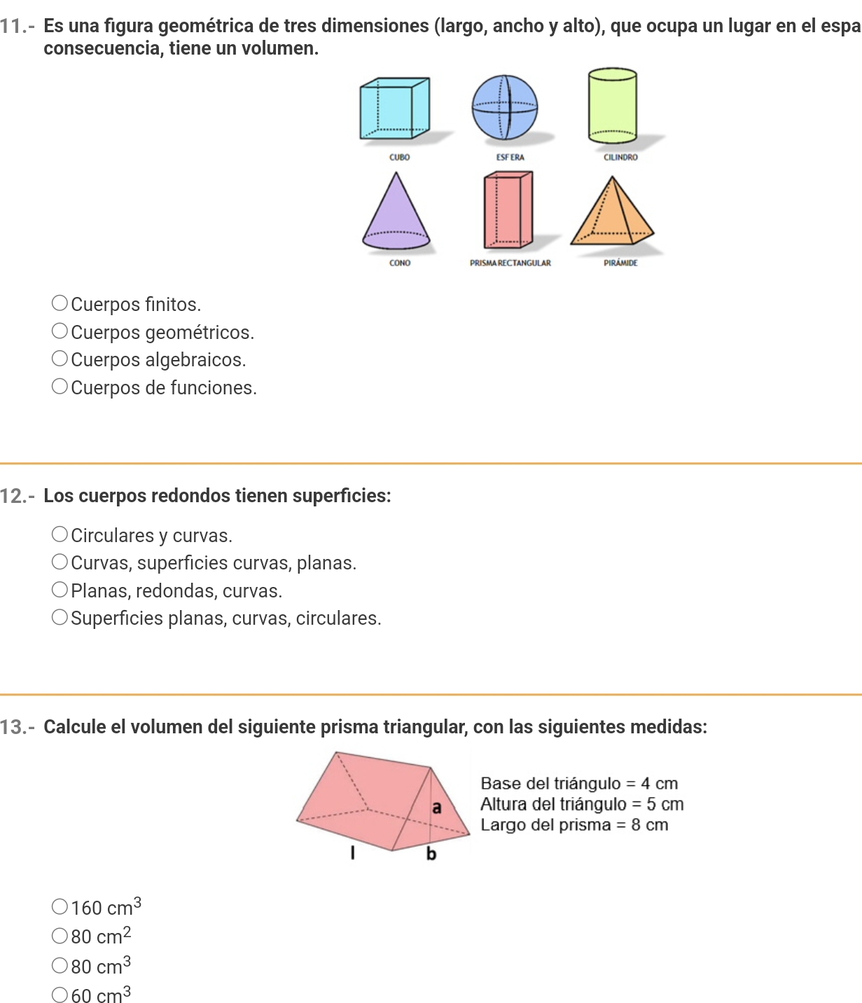 11.- Es una figura geométrica de tres dimensiones (largo, ancho y alto), que ocupa un lugar en el espa
consecuencia, tiene un volumen.
CUBO ESF ERA 
PRISMA RECTANGULAR piRÁmidE
Cuerpos finitos.
Cuerpos geométricos.
Cuerpos algebraicos.
Cuerpos de funciones.
12.- Los cuerpos redondos tienen superficies:
Circulares y curvas.
Curvas, superficies curvas, planas.
Planas, redondas, curvas.
Superficies planas, curvas, circulares.
13.- Calcule el volumen del siguiente prisma triangular, con las siguientes medidas:
Base del triángulo =4cm
Altura del triángulo =5cm
Largo del prisma =8cm
160cm^3
80cm^2
80cm^3
60cm^3