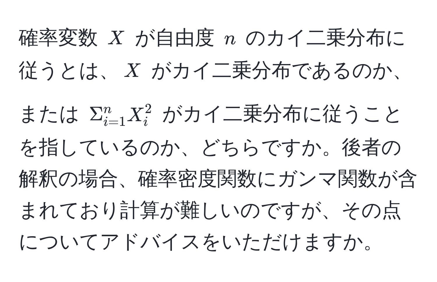 確率変数 $X$ が自由度 $n$ のカイ二乗分布に従うとは、$X$ がカイ二乗分布であるのか、または $Σ_(i=1)^n X_i^2$ がカイ二乗分布に従うことを指しているのか、どちらですか。後者の解釈の場合、確率密度関数にガンマ関数が含まれており計算が難しいのですが、その点についてアドバイスをいただけますか。