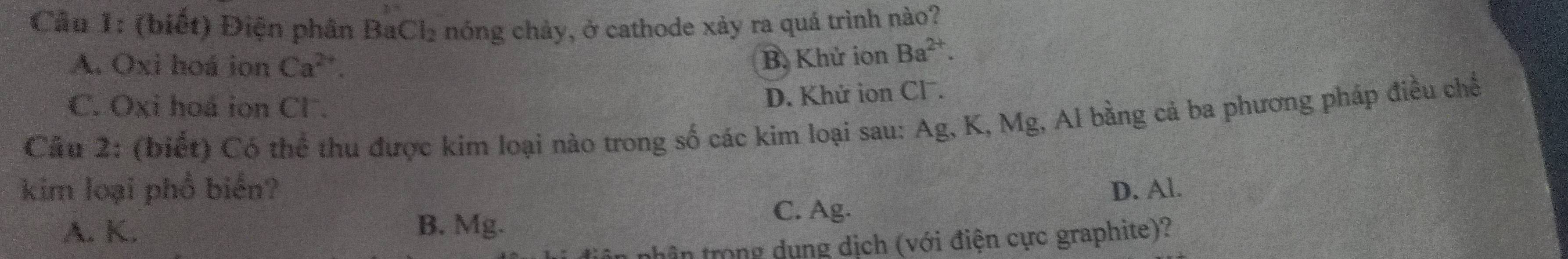 (biết) Điện phân BaCl_2 hóng chảy, ở cathode xảy ra quá trình nào?
A. Oxi hoá ion Ca^(2+).
B. Khử ion Ba^(2+).
C. Oxi hoá ion Cl .
D. Khử ion Cl.
Câu 2: (biết) Có thể thu được kim loại nào trong số các kim loại sau: Ag, K, Mg, Al bằng cả ba phương pháp điều chế
kim loại phổ biển? D. Al.
A. K. B. Mg.
C. Ag.
thân trong dụng dịch (với điện cực graphite)?