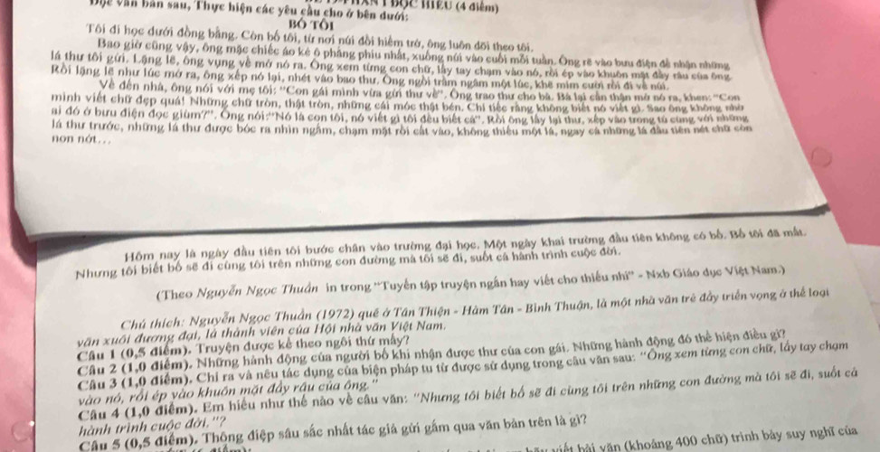 HXn tBộc hều (4 điểm)
Dộc văn bản sau, Thực hiện các yêu cầu cho ở bên dưới:
bó tôi
Tôi đi học dưới đồng bằng. Còn bố tôi, từ nơi núi đồi hiểm trở, ông luôn đõi theo tôi.
Bao giờ cũng vậy, ông mặc chiếc áo kẻ ô phảng phiu nhất, xuồng núi vào cuối mỗi tuần. Ông rẽ vào bưu điện đề nhận những
là thư tôi gửi. Lặng lẽ, ông vụng về mở nó ra. Ông xem từng con chữ, lây tay chạm vào nó, rồi ép vào khuôn mặt đầy râu của ông
Rôi lặng lẽ như lúc mở ra, ông xếp nó lại, nhét vào bao thư. Ông ngồi trầm ngâm một lúc, khê mim cười rồi đi về núi
Về đến nhà, ông nói với mẹ tôi: ''Con gái mình vừa gửi thư về''. Ông trao thư cho bà. Bá lại cần thận mở nó ra. khen: ''Con
minh viết chữ đẹp quá! Những chữ tròn, thật tròn, những cái móc thật bén. Chi tiếc rằng không biết nó việt gì. Sao ông không nhờ
ai đó ở bưu điện đọc giùm?''. Ông nói:''Nó là con tôi, nó viết gì tôi đều biết cá''. Rồi ông lấy lại thư, xếp vào trong tú cùng với những
lá thư trước, những lá thư được bóc ra nhìn ngầm, chạm mặt rôi cát vào, không thiêu một là, ngay cá những là đầu tiên nét chữ còn
non nót...
Hồm nay là ngày đầu tiên tôi bước chân vào trường đại học, Một ngày khai trường đầu tiên không có bố. Bố tôi đã mất
Nhưng tôi biết bố sẽ đi cùng tôi trên những con đường mà tối sẽ đi, suốt cá hành trình cuộc đời.
(Theo Nguyễn Ngọc Thuần in trong ''Tuyến tập truyện ngắn hay viết cho thiếu nhĩ'' - Nxb Giáo dục Việt Nam.)
Chú thích: Nguyễn Ngọc Thuần (1972) quê ở Tân Thiện - Hàm Tân - Bình Thuận, là một nhà văn trẻ đầy triển vọng ở thể loại
văn xuối đương đại, là thành viên của Hội nhà văn Việt Nam.
Câu 1 (0,5 điểm). Truyện được kể theo ngôi thứ mấy?
Câu 2 (1,0 điểm). Những hành động của người bố khi nhận được thư của con gái. Những hành động đó thể hiện điều gi?
Câu 3 (1,0 điểm). Chỉ ra và nêu tác dụng của biện pháp tu từ được sử dụng trong câu văn sau: “Ông xem từng con chữ, lấy tay chợm
vào nó, rồi ép vào khuồn mặt đẩy rậu của ông.''
Câu 4 (1,0 điểm). Em hiểu như thế nào về câu văn: ''Nhưng tối biết bố sẽ đi cùng tối trên những con đường mà tôi sẽ đi, suốt cả
hành trình cuộc đời.''?
Câu 5 (0,5 điểm). Thông điệp sâu sắc nhất tác giả gửi gầm qua văn bản trên là gì?
ế   h  v ăn (khoảng 400 chữ) trình bảy suy nghĩ của
