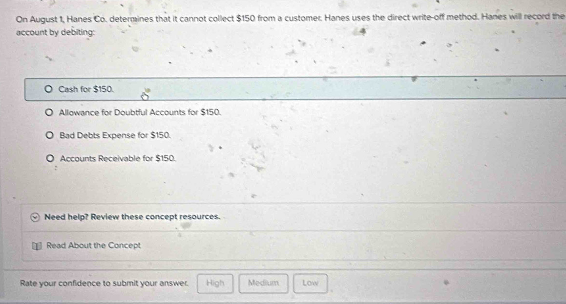 On August 1, Hanes Co. determines that it cannot collect $150 from a customer. Hanes uses the direct write-off method. Hanes will record the
account by debiting:
Cash for $150.
Allowance for Doubtful Accounts for $150.
Bad Debts Expense for $150.
Accounts Receivable for $150.
Need help? Review these concept resources.
Read About the Concept
Rate your confidence to submit your answer. High Medium Low