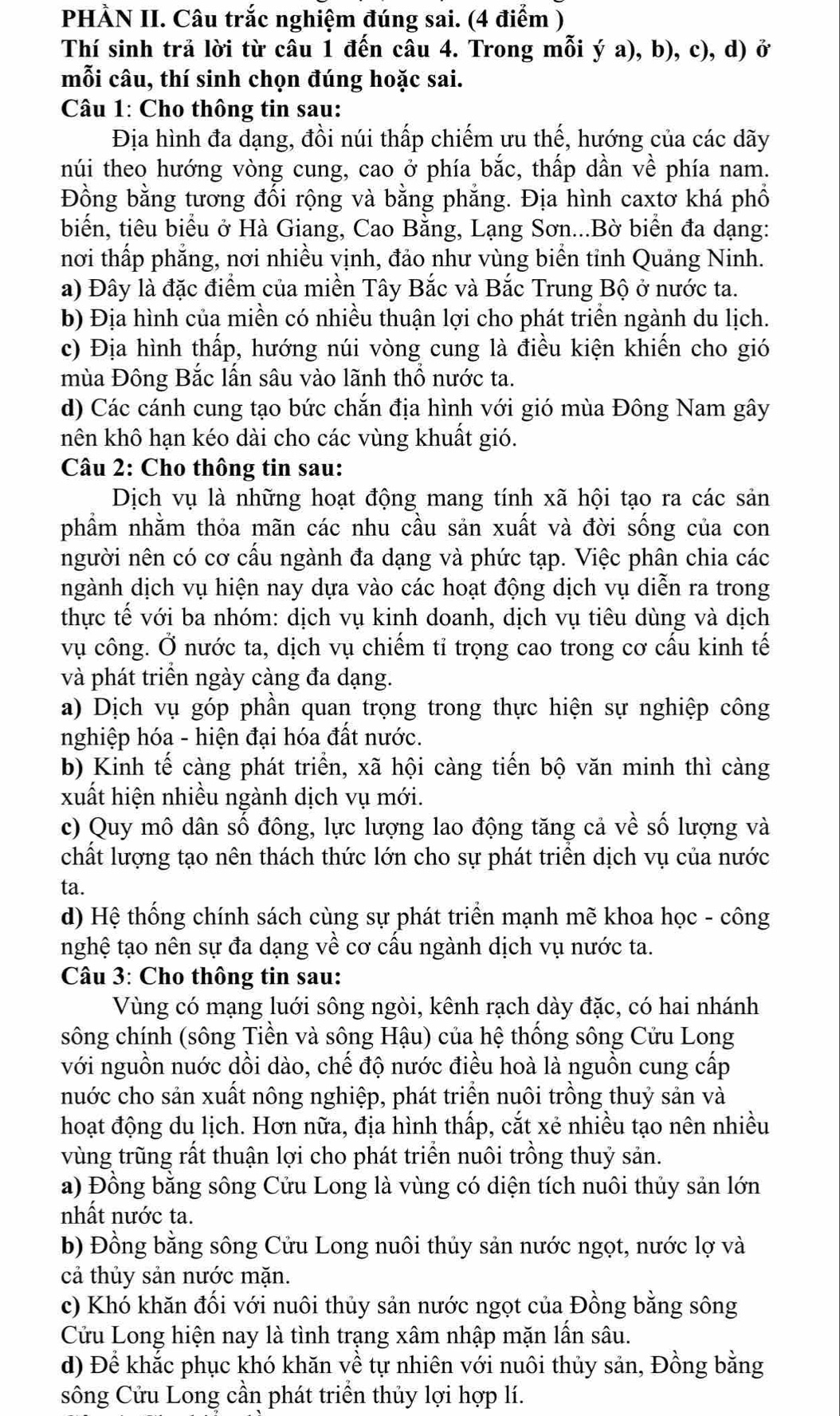 PHÀN II. Câu trắc nghiệm đúng sai. (4 điểm )
Thí sinh trả lời từ câu 1 đến câu 4. Trong mỗi ý a), b), c), d) ở
mỗi câu, thí sinh chọn đúng hoặc sai.
Câu 1: Cho thông tin sau:
Địa hình đa dạng, đồi núi thấp chiếm ưu thế, hướng của các dãy
núi theo hướng vòng cung, cao ở phía bắc, thấp dần về phía nam.
Đồng bằng tương đối rộng và bằng phẳng. Địa hình caxtơ khá phố
biển, tiêu biểu ở Hà Giang, Cao Bằng, Lạng Sơn...Bờ biển đa dạng:
nơi thấp phẳng, nơi nhiều vịnh, đảo như vùng biển tỉnh Quảng Ninh.
a) Đây là đặc điểm của miền Tây Bắc và Bắc Trung Bộ ở nước ta.
b) Địa hình của miền có nhiều thuận lợi cho phát triển ngành du lịch.
c) Địa hình thấp, hướng núi vòng cung là điều kiện khiến cho gió
mùa Đông Bắc lấn sâu vào lãnh thổ nước ta.
d) Các cánh cung tạo bức chắn địa hình với gió mùa Đông Nam gây
nên khô hạn kéo dài cho các vùng khuất gió.
Câu 2: Cho thông tin sau:
Dịch vụ là những hoạt động mang tính xã hội tạo ra các sản
phẩm nhằm thỏa mãn các nhu cầu sản xuất và đời sống của con
người nên có cơ cấu ngành đa dạng và phức tạp. Việc phân chia các
ngành dịch vụ hiện nay dựa vào các hoạt động dịch vụ diễn ra trong
thực tế với ba nhóm: dịch vụ kinh doanh, dịch vụ tiêu dùng và dịch
vụ công. Ở nước ta, dịch vụ chiếm tỉ trọng cao trong cơ cấu kinh tế
và phát triển ngày càng đa dạng.
a) Dịch vụ góp phần quan trọng trong thực hiện sự nghiệp công
nghiệp hóa - hiện đại hóa đất nước.
b) Kinh tế càng phát triển, xã hội càng tiến bộ văn minh thì càng
xuất hiện nhiều ngành dịch vụ mới.
c) Quy mô dân số đông, lực lượng lao động tăng cả về số lượng và
chất lượng tạo nên thách thức lớn cho sự phát triển dịch vụ của nước
ta.
d) Hệ thống chính sách cùng sự phát triển mạnh mẽ khoa học - công
nghệ tạo nên sự đa dạng về cơ cấu ngành dịch vụ nước ta.
Câu 3: Cho thông tin sau:
Vùng có mạng luới sông ngòi, kênh rạch dày đặc, có hai nhánh
sông chính (sông Tiền và sông Hậu) của hệ thống sông Cửu Long
với nguồn nuớc dồi dào, chế độ nước điều hoà là nguồn cung cấp
nuớc cho sản xuất nông nghiệp, phát triển nuôi trồng thuỷ sản và
hoạt động du lịch. Hơn nữa, địa hình thấp, cắt xẻ nhiều tạo nên nhiều
vùng trũng rất thuận lợi cho phát triển nuôi trồng thuỷ sản.
a) Đồng bằng sông Cửu Long là vùng có diện tích nuôi thủy sản lớn
nhất nước ta.
b) Đồng bằng sông Cửu Long nuôi thủy sản nước ngọt, nước lợ và
cả thủy sản nước mặn.
c) Khó khăn đối với nuôi thủy sản nước ngọt của Đồng bằng sông
Cửu Long hiện nay là tình trạng xâm nhập mặn lấn sâu.
d) Để khắc phục khó khăn về tự nhiên với nuôi thủy sản, Đồng bằng
sông Cửu Long cần phát triển thủy lợi hợp lí.