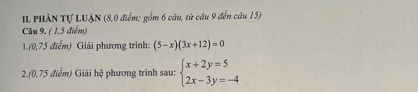 PHÀN Tự LUẠN (8,0 điểm; gồm 6 câu, từ câu 9 đến câu 15) 
Câu 9. ( 1,5 điểm) 
1.(0,75 điểm) Giải phương trình: (5-x)(3x+12)=0
2.(0,75 điểm) Giải hệ phương trình sau: beginarrayl x+2y=5 2x-3y=-4endarray.