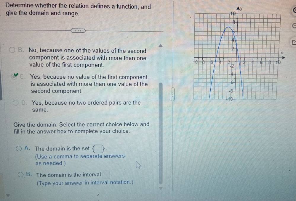 Determine whether the relation defines a function, and
give the domain and range.
F
B. No, because one of the values of the second
component is associated with more than one
value of the first component.
C. Yes, because no value of the first component
is associated with more than one value of the
second component.
D. Yes, because no two ordered pairs are the
same.
Give the domain. Select the correct choice below and
fill in the answer box to complete your choice.
A. The domain is the set 
(Use a comma to separate answers
as needed.)
B. The domain is the interval
(Type your answer in interval notation.)