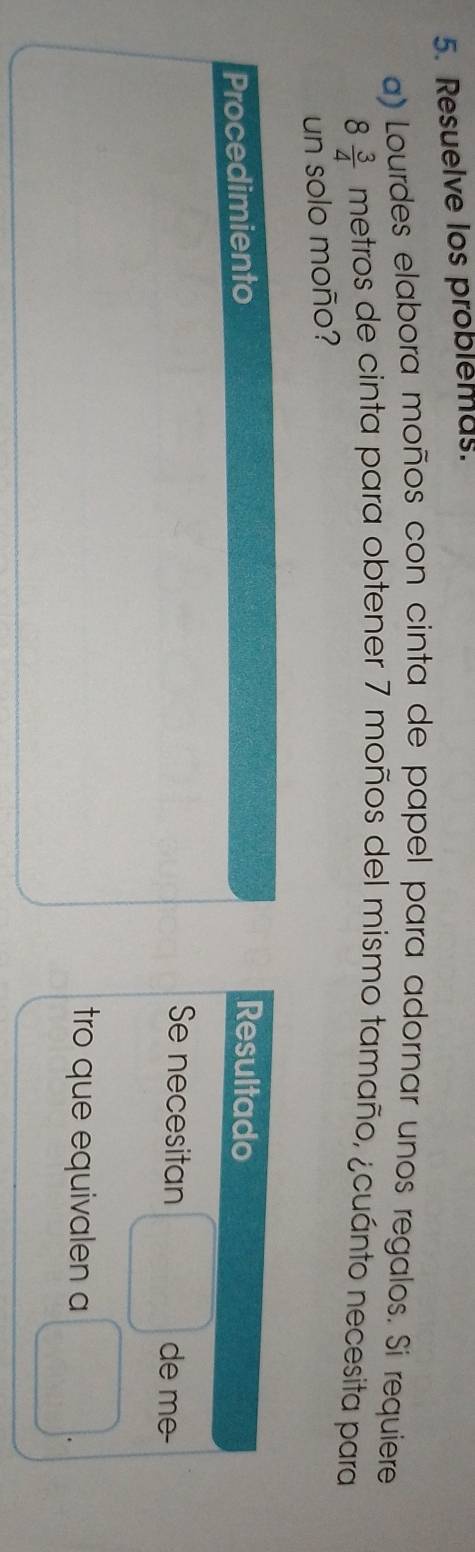 Resuelve los problemus. 
a) Lourdes elabora moños con cinta de papel para adornar unos regalos. Si requiere
8 3/4  metros de cinta para obtener 7 moños del mismo tamaño, ¿cuánto necesita para 
un solo moño? 
Procedimiento