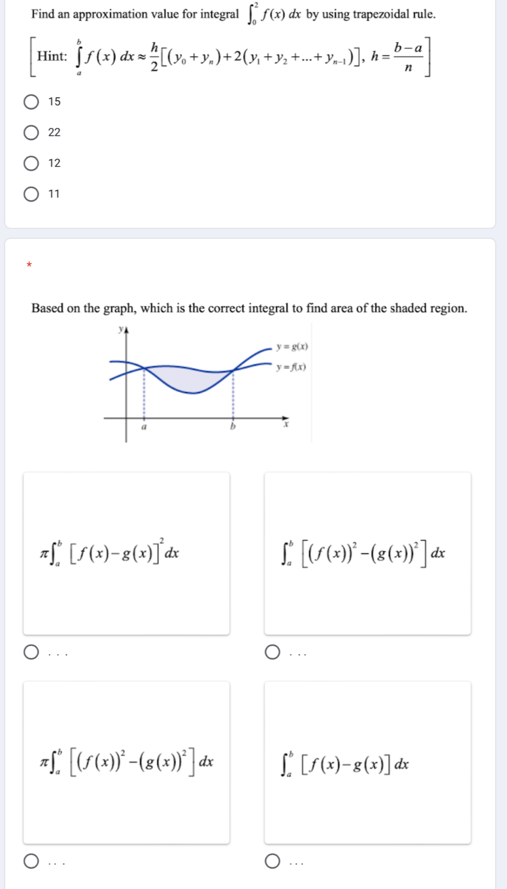 Find an approximation value for integral ∈t _0^(2f(x)dx by using trapezoidal rule.
[Hint:∈tlimits _a^bf(x)dxapprox frac h)2[(y_0+y_n)+2(y_1+y_2+...+y_n-1)],h= (b-a)/n ]
15
22
12
11
Based on the graph, which is the correct integral to find area of the shaded region.
π ∈t _a^(b[f(x)-g(x)]^2)dx
∈t _a^(b[(f(x))^2)-(g(x))^2]dx. ..
. . .
π ∈t _a^(b[(f(x))^2)-(g(x))^2]dx
∈t _a^b[f(x)-g(x)]dx. . . . ..