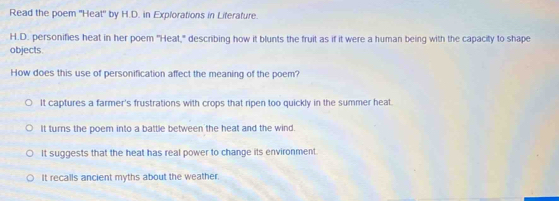 Read the poem 'Heat" by H.D. in Explorations in Liferafure.
H.D. personifies heat in her poem "Heat," describing how it blunts the fruit as if it were a human being with the capacity to shape
objects.
How does this use of personification affect the meaning of the poem?
It captures a farmer's frustrations with crops that ripen too quickly in the summer heal.
It turns the poem into a battle between the heat and the wind.
It suggests that the heat has real power to change its environment.
It recalls ancient myths about the weather.