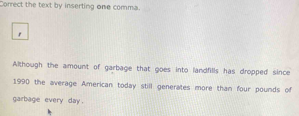 Correct the text by inserting one comma. 
1 
Although the amount of garbage that goes into landfills has dropped since 
1990 the average American today still generates more than four pounds of 
garbage every day.