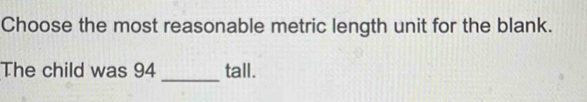 Choose the most reasonable metric length unit for the blank. 
_ 
The child was 94 tall.