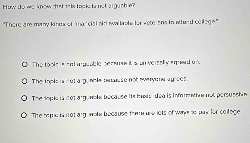 How do we know that this topic is not arguable?
"There are many kinds of financial aid available for veterans to attend college."
The topic is not arguable because it is universally agreed on.
The topic is not arguable because not everyone agrees.
The topic is not arguable because its basic idea is informative not persuasive.
The topic is not arguable because there are lots of ways to pay for college.