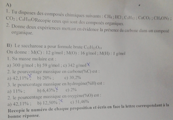 Tu disposes des composés chimiques suivants : CH_4; HCl; C_5H_12; CaCO_3; CH_4ON_2.
CO_2; C_4H_10O ORecopie ceux qui sont des composés organiques,
2. Donne deux expériences mettant en évidence la présence du carbone dans un composé
organique.
B) Le saccharose a pour formule brute C_12H_22O_11
On donne : M(C):12g/mol; M(O) : 16 g/mol; M(H):1 g/mol
1. Sa masse molaire est :
a) 300 g/mol; b) 59 g/mol; c) 342 g/mol
2. le pourcentage massique en carbone(% C) est :
a) 42,11% b) 20%; c) 30,2%
3. le pourcentage massique en hydrogène(% H) est :
a) 11% ; b) 6,43%! c) 2%
2. le pourcentage massique en oxygène(% O) est :
a) 42,11%; b) 12,50% ： c) 51,46%
Recopie le numéro de chaque proposition et écris en face la lettre correspondant à la
bonne réponse.