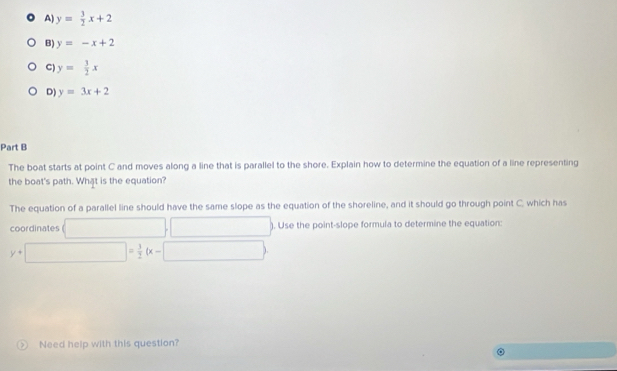 A y= 3/2 x+2
B) y=-x+2
C) y= 3/2 x
D) y=3x+2
Part B
The boat starts at point C and moves along a line that is parallel to the shore. Explain how to determine the equation of a line representing
the boat's path. What is the equation?
The equation of a parallel line should have the same slope as the equation of the shoreline, and it should go through point C. which has
coordinates □ □ ). Use the point-slope formula to determine the equation:
y+□ = 3/2 (x-□ )
Need help with this question?