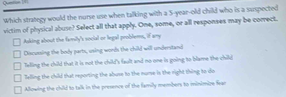 Which strategy would the nurse use when talking with a 5-year-old child who is a suspected
victim of physical abuse? Select all that apply. One, some, or all responses may be correct.
Asking about the family's social or legal problems, if any
Discussing the body parts, using words the child will understand
Telling the child that it is not the child's fault and no one is going to blame the child
Telling the child that reporting the abuse to the nurse is the right thing to do
Allowing the child to talk in the presence of the family members to minimize fear