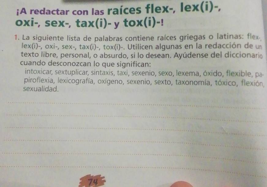 ¡A redactar con las raíces flex-, lex(i)-, 
oxi-, sex-, tax(i)- y tox(i)-! 
1. La siguiente lista de palabras contiene raíces griegas o latinas: flex 
lex(i)-, oxi-, sex-, tax(i)-, tox(i)-. Utilicen algunas en la redacción de un 
texto libre, personal, o absurdo, si lo desean. Ayúdense del diccionario 
cuando desconozcan lo que significan: 
intoxicar, sextuplicar, sintaxis, taxi, sexenio, sexo, lexema, óxido, flexible, pa- 
piroflexia, lexicografía, oxígeno, sexenio, sexto, taxonomía, tóxico, flexión, 
sexualidad. 
_ 
_ 
_ 
_ 
_ 
_ 
74