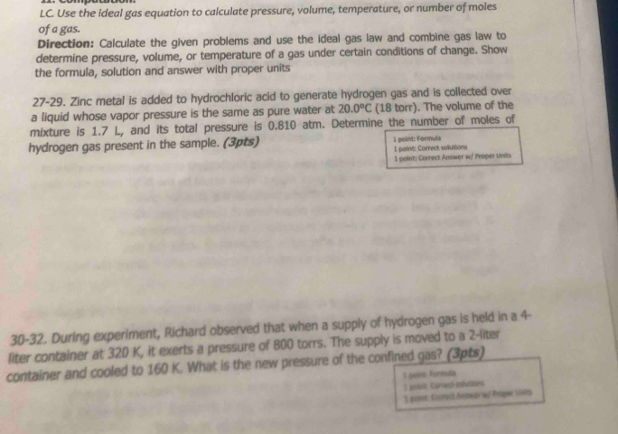 LC. Use the ideal gas equation to calculate pressure, volume, temperature, or number of moles 
of a gas. 
Direction: Calculate the given problems and use the ideal gas law and combine gas law to 
determine pressure, volume, or temperature of a gas under certain conditions of change. Show 
the formula, solution and answer with proper units 
27-29. Zinc metal is added to hydrochloric acid to generate hydrogen gas and is collected over 
a liquid whose vapor pressure is the same as pure water at 20.0°C (18 torr). The volume of the 
mixture is 1.7 L, and its total pressure is 0.810 atm. Determine the number of moles of 
hydrogen gas present in the sample. (3pts) 1 peüst: Fonmula 
1 point: Correct solutions 
1 paint: Correct Answer w/ Proper Units 
30-32. During experiment, Richard observed that when a supply of hydrogen gas is held in a 4-
liter container at 320 K, it exerts a pressure of 800 torrs. The supply is moved to a 2-liter
container and cooled to 160 K. What is the new pressure of the confined gas? (3pts) 
1 gons: Formela 
) privi Curred-colvitors 
31 po: Coimet Aomenr wf Proper sosts