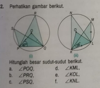 Perhatikan gambar berikut.
 
Hitunglah besar sudut-sudut berikut.
a. ∠ POQ. d. ∠ KML,
b. ∠ PRQ. e. ∠ KOL,
C. ∠ PSQ, f. ∠ KNL.