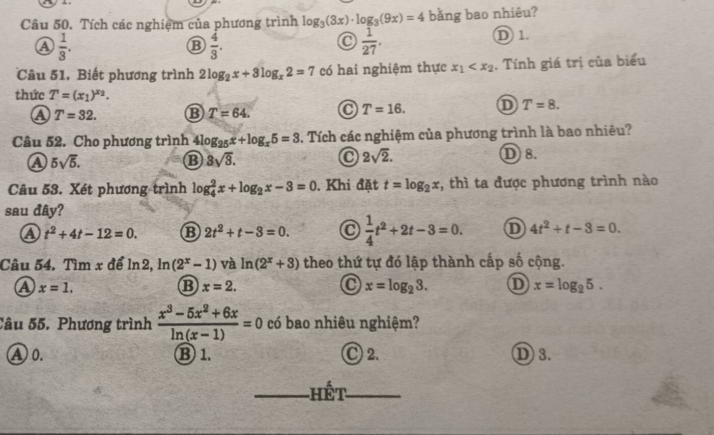 Tích các nghiệm của phương trình log _3(3x)· log _3(9x)=4 bằng bao nhiêu?
a  1/3 .
B  4/3 .
 1/27 .
D 1.
Câu 51. Biết phương trình 2log _2x+3log _x2=7 có hai nghiệm thực x_1 . Tính giá trị của biểu
thức T=(x_1)^x_2.
A T=32.
B T=64.
T=16.
D T=8.
Câu 52. Cho phương trình a 4log _25x+log _x5=3. Tích các nghiệm của phương trình là bao nhiêu?
a 5sqrt(5).
B 3sqrt(3).
0 2sqrt(2). D 8.
Câu 53. Xét phương trình log _4^(2x+log _2)x-3=0. Khi đặt t=log _2x , thì ta được phương trình nào
sau đây?
 1/4 t^2+2t-3=0.
a t^2+4t-12=0. B 2t^2+t-3=0. D 4t^2+t-3=0.
Câu 54. Tìm x để ln2, ln (2^x-1) và ln (2^x+3) theo thứ tự đó lập thành cấp số cộng.
a x=1.
B x=2.
x=log _23.
D x=log _25.
Câu 55. Phương trình  (x^3-5x^2+6x)/ln (x-1) =0 có bao nhiêu nghiệm?
A0. ⑬ 1. C 2. D 3.
_Hết_
_