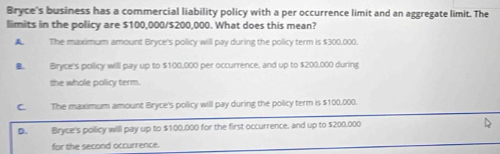 Bryce's business has a commercial liability policy with a per occurrence limit and an aggregate limit. The
limits in the policy are $100,000/$200,000. What does this mean?
A The maximum amount Bryce's pollicy will pay during the policy term is $300,000.
B. Bryce's pollicy willl pay up to $100,000 per occurrence, and up to $200,000 during
the whole policy term.
C The maximum amount Bryce's policy will pay during the policy term is $100,000.
D. Bryce's pollicy willl pay up to $100,000 for the first occurrence, and up to $200,000
for the second occurrence.