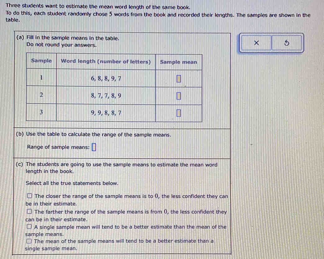 Three students want to estimate the mean word length of the same book. 
To do this, each student randomly chose 5 words from the book and recorded their lengths. The samples are shown in the 
table. 
(a) Fill in the sample means in the table. 
Do not round your answers. 
× 5 
(b) Use the table to calculate the range of the sample means. 
Range of sample means: 
(c) The students are going to use the sample means to estimate the mean word 
length in the book. 
Select all the true statements below. 
The closer the range of the sample means is to (), the less confident they can 
be in their estimate. 
The farther the range of the sample means is from (, the less confident they 
can be in their estimate. 
A single sample mean will tend to be a better estimate than the mean of the 
sample means. 
The mean of the sample means will tend to be a better estimate than a 
single sample mean.