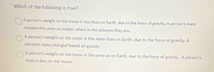 Which of the following is true?
A person's weight on the moon is less than on Earth, due to the force of gravity. A person's mass
remains the same no matter where in the universe they are.
A person's weight on the moon is the more than on Earth, due to the force of gravity. A
person's mass changed based on gravity.
A person's weight on the moon is the same as on Earth, due to the force of gravity. A person's
mass is less on the moon.