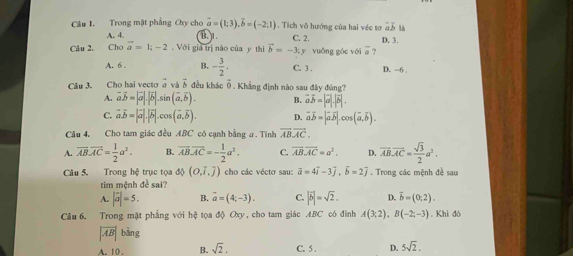 Trong mặt phẳng Oxy cho vector a=(1;3),vector b=(-2;1). Tích vô hướng của hai véc tơ vector avector b là
A. 4. B. 1. C. 2. D. 3.
Câu 2. Cho vector a=1;-2.  Với giả trị nào của y thì vector b=-3;y vuông góc với overline a 2
A. 6 . B. - 3/2 . C. 3 . D. -6 .
Câu 3. Cho hai vectơ vector a và vector b đều khác vector 0. Khẳng định nào sau đây đúng?
A. vector a.vector b=|vector a|.|vector b|.sin (vector a,vector b). B. vector avector b=|vector a|.|vector b|.
C. vector a.vector b=|vector a|.|vector b|.cos (vector a,vector b). vector avector b=|vector a.vector b|.cos (vector a,vector b).
D.
Câu 4. Cho tam giác đều ABC có cạnh bằng a. Tính vector AB.vector AC.
A. overline AB.overline AC= 1/2 a^2. B. overline AB.overline AC=- 1/2 a^2. C. vector AB.vector AC=a^2. D. overline AB.overline AC= sqrt(3)/2 a^2.
Câu 5. Trong hệ trục tọa độ (O,vector i,vector j) cho các véctơ sau: vector a=4vector i-3vector j,vector b=2vector j. Trong các mệnh đề sau
tìm mệnh đề sai?
A. |vector a|=5. vector a=(4;-3). C. |vector b|=sqrt(2). D. vector b=(0;2).
B.
Câu 6. Trong mặt phẳng với hệ tọa độ Oxy, cho tam giác ABC có đinh A(3;2),B(-2;-3). Khi đó
|overline AB| bằng
A. 10 . B. sqrt(2). C. 5 . D. 5sqrt(2).