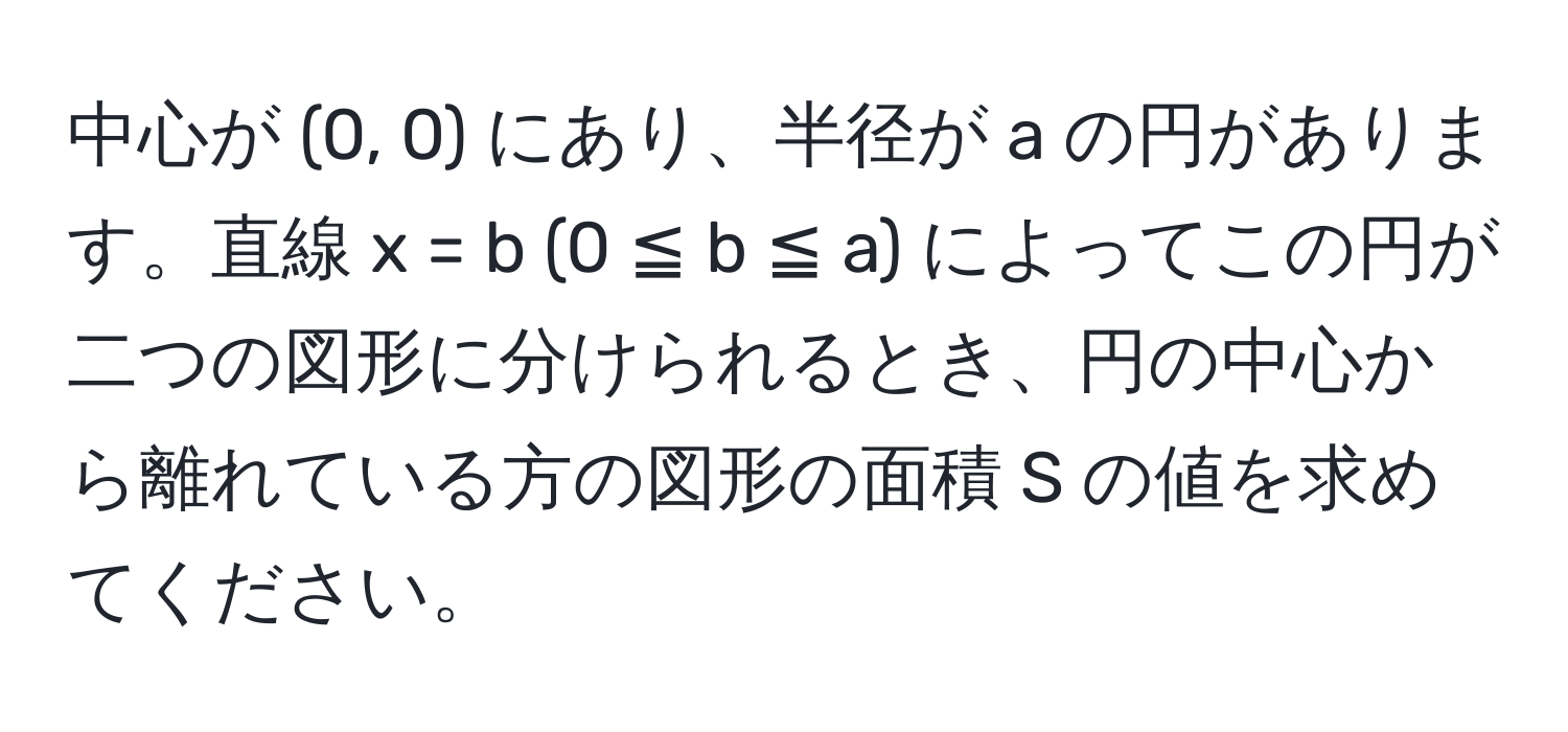 中心が (0, 0) にあり、半径が a の円があります。直線 x = b (0 ≦ b ≦ a) によってこの円が二つの図形に分けられるとき、円の中心から離れている方の図形の面積 S の値を求めてください。