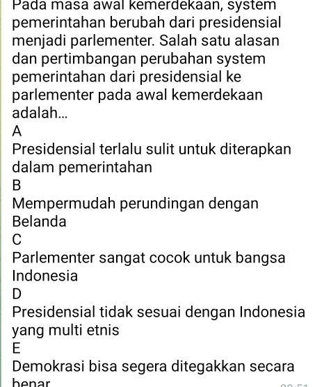 Pada masa awal kemerdekaan, system
pemerintahan berubah dari presidensial
menjadi parlementer. Salah satu alasan
dan pertimbangan perubahan system
pemerintahan dari presidensial ke
parlementer pada awal kemerdekaan
adalah...
A
Presidensial terlalu sulit untuk diterapkan
dalam pemerintahan
B
Mempermudah perundingan dengan
Belanda
C
Parlementer sangat cocok untuk bangsa
Indonesia
D
Presidensial tidak sesuai dengan Indonesia
yang multi etnis
E
Demokrasi bisa segera ditegakkan secara
benar