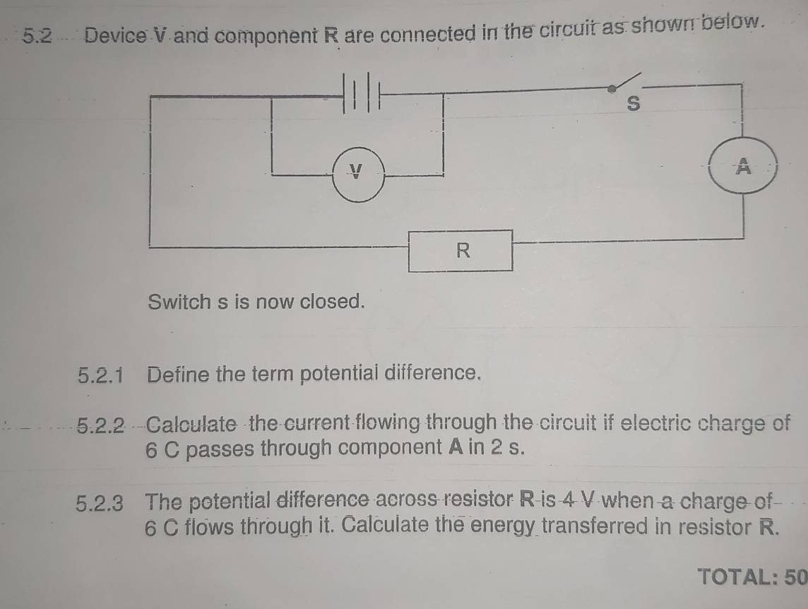 5.2 Device V and component R are connected in the circuit as shown below. 
Switch s is now closed. 
5.2.1 Define the term potential difference. 
5.2.2 -Calculate the current flowing through the circuit if electric charge of
6 C passes through component A in 2 s. 
5.2.3 The potential difference across resistor R is 4 V when a charge of
6 C flows through it. Calculate the energy transferred in resistor R. 
TOTAL: 50