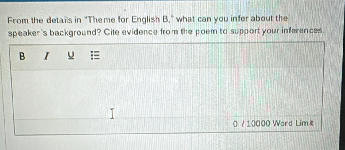 From the details in "Theme for English B," what can you infer about the 
speaker 's background? Cite evidence from the poem to support your inferences. 
B I u 
0 / 10000 Word Limit