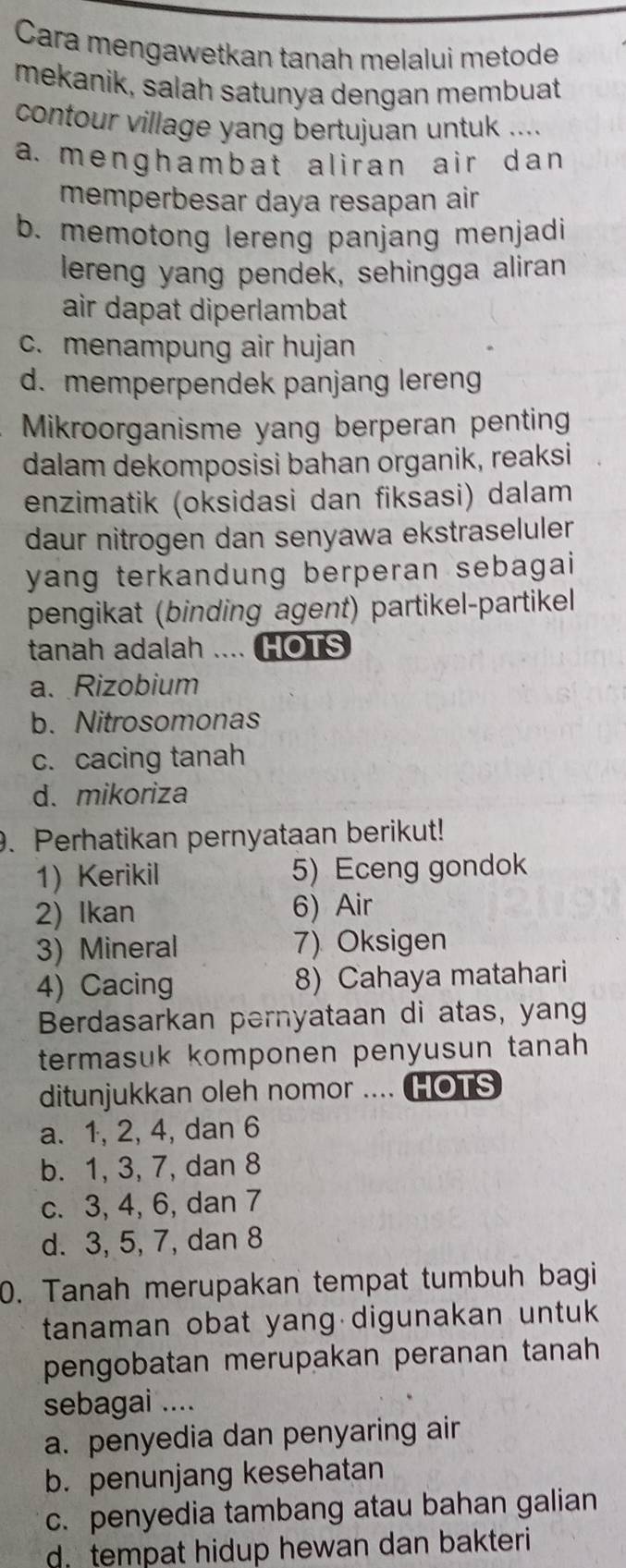 Cara mengawetkan tanah melalui metode
mekanik, salah satunya dengan membuat
contour village yang bertujuan untuk ....
a. menghambat aliran air dan
memperbesar daya resapan air
b. memotong lereng panjang menjadi
lereng yang pendek, sehingga aliran
air dapat diperlambat
c. menampung air hujan
d. memperpendek panjang lereng
Mikroorganisme yang berperan penting
dalam dekomposisi bahan organik, reaksi
enzimatik (oksidasi dan fiksasi) dalam
daur nitrogen dan senyawa ekstraseluler 
yang terkandung berperan sebagai
pengikat (binding agent) partikel-partikel
tanah adalah .... HOTS
a. Rizobium
b. Nitrosomonas
c. cacing tanah
d. mikoriza
. Perhatikan pernyataan berikut!
1) Kerikil 5) Eceng gondok
2) Ikan 6) Air
3) Mineral 7) Oksigen
4) Cacing 8) Cahaya matahari
Berdasarkan pernyataan di atas, yang
termasuk komponen penyusun tanah 
ditunjukkan oleh nomor .... HOTS
a. 1, 2, 4, dan 6
b. 1, 3, 7, dan 8
c. 3, 4, 6, dan 7
d. 3, 5, 7, dan 8
0. Tanah merupakan tempat tumbuh bagi
tanaman obat yang digunakan untuk
pengobatan merupakan peranan tanah
sebagai ....
a. penyedia dan penyaring air
b. penunjang kesehatan
c. penyedia tambang atau bahan galian
d. tempat hidup hewan dan bakteri