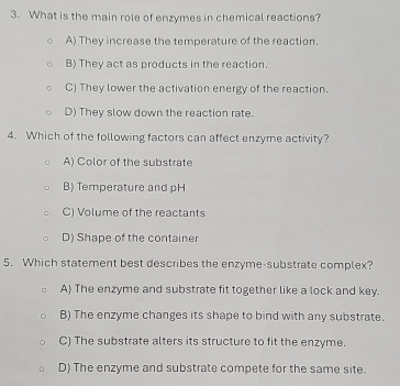 What is the main role of enzymes in chemical reactions?
A) They increase the temperature of the reaction.
B) They act as products in the reaction.
C) They lower the activation energy of the reaction.
D) They slow down the reaction rate.
4. Which of the following factors can affect enzyme activity?
A) Color of the substrate
B) Temperature and pH
C) Volume of the reactants
D) Shape of the container
5. Which statement best describes the enzyme-substrate complex?
A) The enzyme and substrate fit together like a lock and key.
B) The enzyme changes its shape to bind with any substrate.
C) The substrate alters its structure to fit the enzyme.
D) The enzyme and substrate compete for the same site.