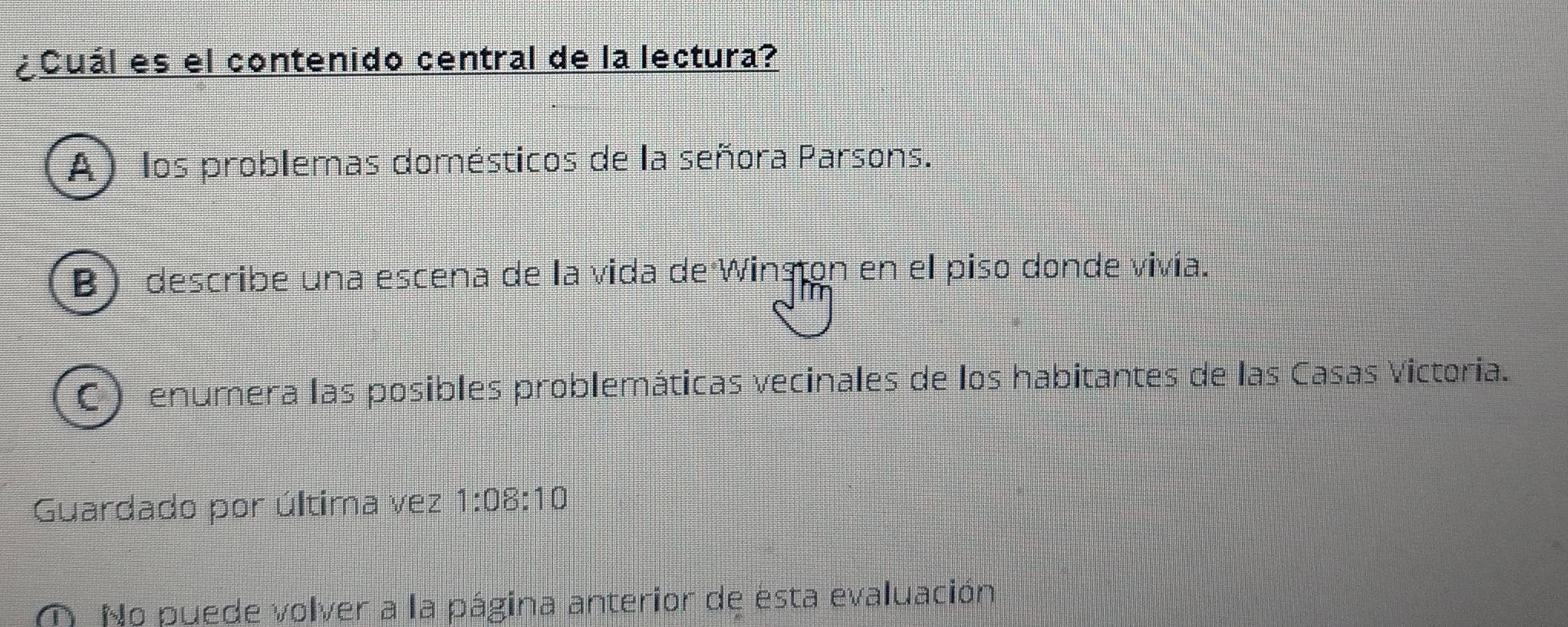 ¿Cuál es el contenido central de la lectura?
A) los problemas domésticos de la señora Parsons.
B) describe una escena de la vida de Winsion en el piso donde vivía.
enumera las posibles problemáticas vecinales de los habitantes de las Casas Victoria.
Guardado por última vez 1:08:10
No puede volver a la página anterior de esta evaluación