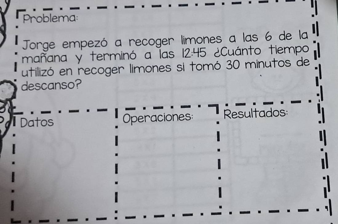 Problema: 
Jorge empezó a recoger limones a las 6 de la 
mañana y terminó a las 12:45 ¿Cuánto tiempo 
utilizó en recoger limones si tomó 30 minutos de 
descanso? 
Datos Operaciones: Resultados: