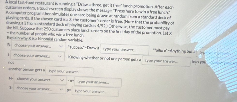 A local fast-food restaurant is running a “Draw a three, get it free" lunch promotion. After each 
customer orders, a touch-screen display shows the message, "Press here to win a free lunch." 
A computer program then simulates one card being drawn at random from a standard deck of 
playing cards. If the chosen card is a 3, the customer's order is free. (Note that the probability of 
drawing a 3 from a standard deck of playing cards is 4/52.) Otherwise, the customer must pay 
the bill. Suppose that 250 customers place lunch orders on the first day of the promotion. Let X
= the number of people who win a free lunch. 
Explain why X is a binomial random variable. 
B- choose your answer... "success"=Draw a type your answer... "failure"=Anything but a typ 
I- choose your answer... - Knowing whether or not one person gets a type your answer... tells you th 
not 
another person gets a type your answer... 
N- choose your answer... -n= type your answer... 
S- choose your answer. p= type your answer...