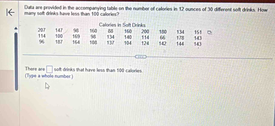 Data are provided in the accompanying table on the number of calories in 12 ounces of 30 different soft drinks. How 
many soft drinks have less than 100 calories? 
Calories in Soft Drinks
207 147 98 160 88 160 200 180 134 151
114 100 169 98 134 140 114 66 178 143
96 187 164 108 137 104 124 142 144 143
There are □ soft drinks that have less than 100 calories. 
(Type a whole number.)