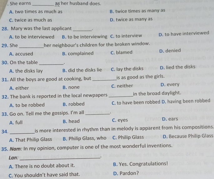 She earns _as her husband does.
A. two times as much as B. twice times as many as
C. twice as much as D. twice as many as
28. Mary was the last applicant_ 、
A. to be interviewed B. to be interviewing C. to interview D. to have interviewed
_
29. She her neighbour’s children for the broken window.
A. accused B. complained C. blamed D. denied
30. On the table _.
A. the disks lay B. did the disks lie C. lay the disks D. lied the disks
31. All the boys are good at cooking, but _is as good as the girls.
A. either B. none C. neither D. every
32. The bank is reported in the local newpapers _in the broad daylight.
A. to be robbed B. robbed C. to have been robbed D. having been robbed
33. Go on. Tell me the gossips. I'm all _.
A. full B. head C. eyes D. ears
34. _is more interested in rhythm than in melody is apparent from his compositions.
A. That Philip Glass B. Philip Glass, who C. Philip Glass D. Because Philip Glass
35. Nam: In my opinion, computer is one of the most wonderful inventions.
Lan:_ .
A. There is no doubt about it. B. Yes. Congratulations!
C. You shouldn’t have said that. D. Pardon?