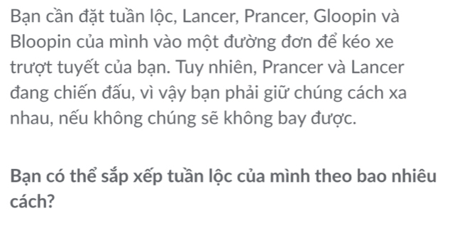 Bạn cần đặt tuần lộc, Lancer, Prancer, Gloopin và 
Bloopin của mình vào một đường đơn để kéo xe 
trượt tuyết của bạn. Tuy nhiên, Prancer và Lancer 
đang chiến đấu, vì vậy bạn phải giữ chúng cách xa 
nhau, nếu không chúng sẽ không bay được. 
Bạn có thể sắp xếp tuần lộc của mình theo bao nhiêu 
cách?