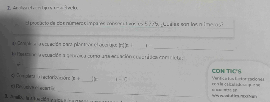 Analiza el acertijo y resuélvelo. 
El producto de dos números impares consecutivos es 5 775. ¿Cuáles son los números? 
_ 
a) Completa la ecuación para plantear el acertijo: (π) (n+ _ ) =
b) Reescribe la ecuación algebraica como una ecuación cuadrática completa: 
_
n^2+
CON TIC'S 
Verifica tus factorizaciones 
c) Completa la factorización: (n+ _  (n- _ ) =0 con la calculadora que se 
_ 
d) Resuelve el acertijo. encuentra en 
www.edutics.mx/Nuh 
3. Analiza la situación y sigue los pasos para n