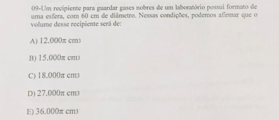 09-Um recipiente para guardar gases nobres de um laboratório possui formato de
uma esfera, com 60 cm de diâmetro. Nessas condições, podemos afirmar que o
volume desse recipiente será de:
A) 12.000π cm3
B) 15.000π cm3
C) 18.000π cm3
D) 27.000π cm3
E) 36.000π cm3