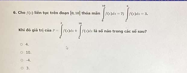 Cho f(x) liên tục trên đoạn [0;10] thỏa mãn ∈tlimits _0^((10)f(x)dx=7; ∈tlimits _2^6f(x)dx=3. 
Khi đó giá trị của P=∈tlimits _0^2f(x)dx+∈tlimits _0^(10)f(x)dx là số nào trong cdot a)cshat o sau?
4.
10.
-4.
3.