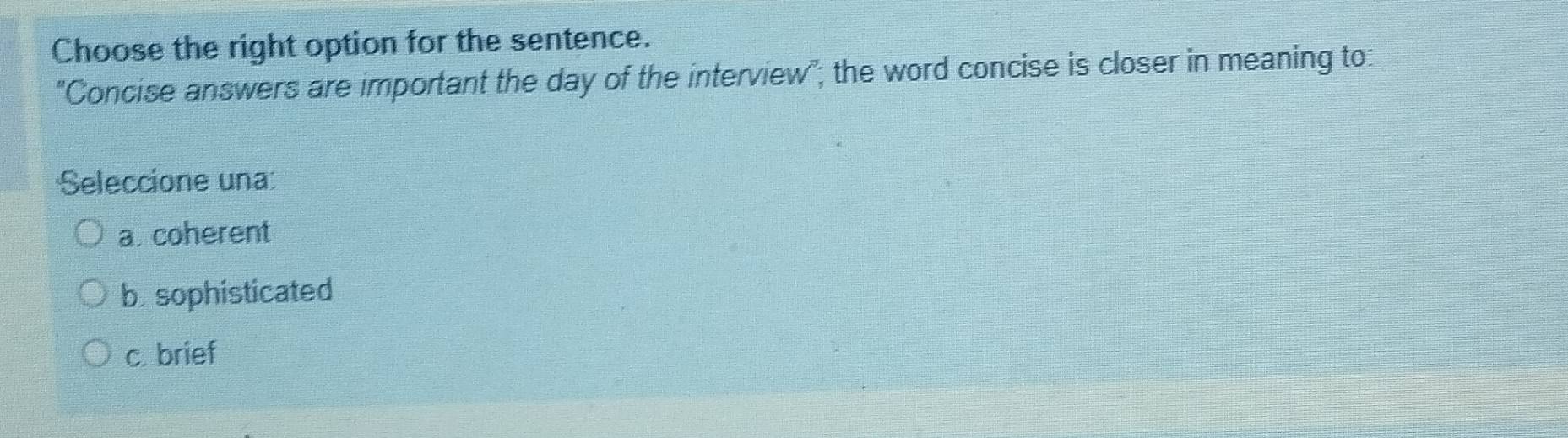 Choose the right option for the sentence.
'Concise answers are important the day of the interview"; the word concise is closer in meaning to:
Seleccione una:
a. coherent
b. sophisticated
c. brief