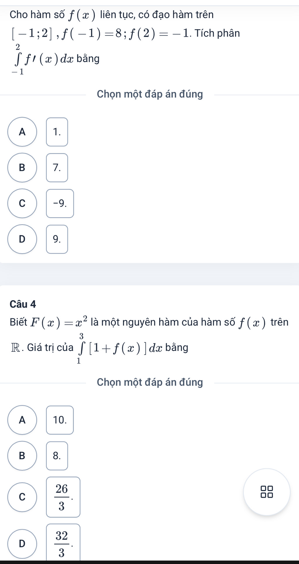 Cho hàm số f(x) liên tục, có đạo hàm trên
[-1;2], f(-1)=8; f(2)=-1. Tích phân
∈tlimits _(-1)^2f'(x)dx bằng
Chọn một đáp án đúng
A 1.
B 7.
C -9.
D 9.
Câu 4
Biết F(x)=x^2 là một nguyên hàm của hàm số f(x) trên
R . Giá trị của ∈tlimits _1^(3[1+f(x)]dx : bằng
Chọn một đáp án đúng
A 10.
B 8.
C frac 26)3. 
0
D  32/3 .