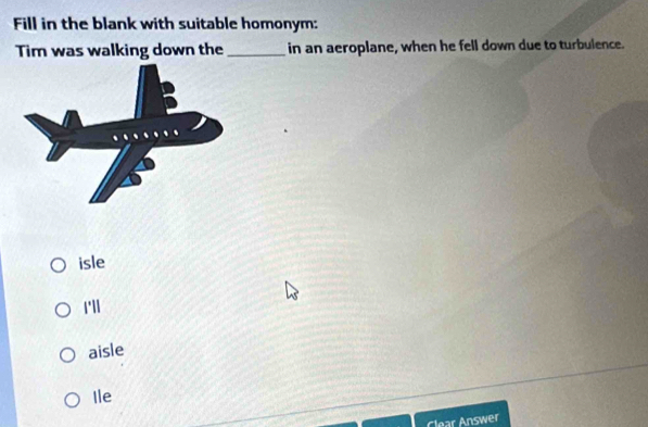 Fill in the blank with suitable homonym:
Tim was walking down the _in an aeroplane, when he fell down due to turbulence.
isle
1'll
aisle
Ile
Clear Answer